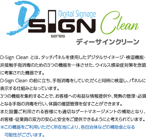D-Sign Clean とは、タッチパネルを使用したデジタルサイネージ・検温機能・非接触手指消毒のための3つの機能を一体させた、ウイルス感染症対策を念頭に考案された機器です。D-Sign Clean の前に立ち、手指消毒をしていただくと同時に検温し、パネルに表示する仕組みとなっています。
                      3つの機能を集約することで、お客様への有益な情報提供や、発熱の管理・必須となる手指の消毒を行い、体調の確認管理を促すことができます。
                      また設置ご利用される皆様にも適切なゲートマネージメントの補助となり、お客様・従業員の双方の安心と安全をご提供できるようにと考えられています。
                      ※この機器をご利用いただく所在地により、各自治体などの補助金となる可能性がございます。